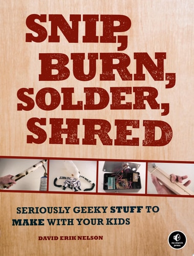 Snip, Burn, Solder, Shred: Seriously Geeky Stuff to Make with Your Kids